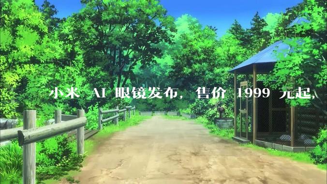小米 AI 眼镜发布，售价 1999 元起，有哪些功能亮点？你看好其市场前景吗？